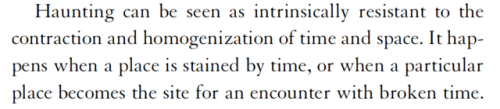 Haunting can be seen as intrinsically resistant to the contraction and homogenization of time and space. It happens when a place is stained by time, or when a particular place becomes the site for an encounter with broken time